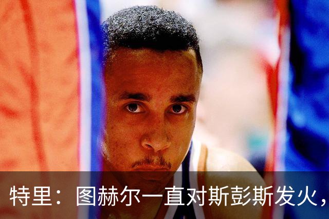 特里：图赫尔一直对斯彭斯发火，没招阿诺德就是为了能对新人摆谱