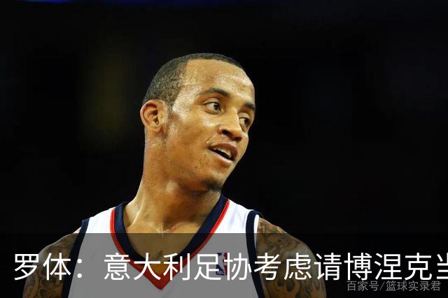 罗体：意大利足协考虑请博涅克当技术总监，马尔蒂尼也是候选人